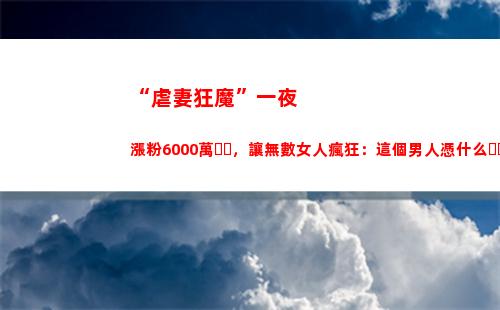 “虐妻狂魔”一夜漲粉6000萬，讓無數女人瘋狂：這個男人憑什么？(霸道總裁虐妻狂魔)